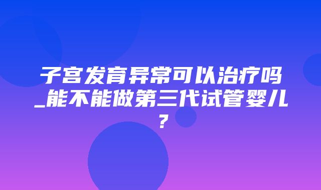 子宫发育异常可以治疗吗_能不能做第三代试管婴儿？