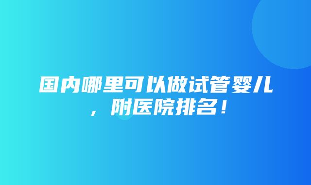 国内哪里可以做试管婴儿，附医院排名！