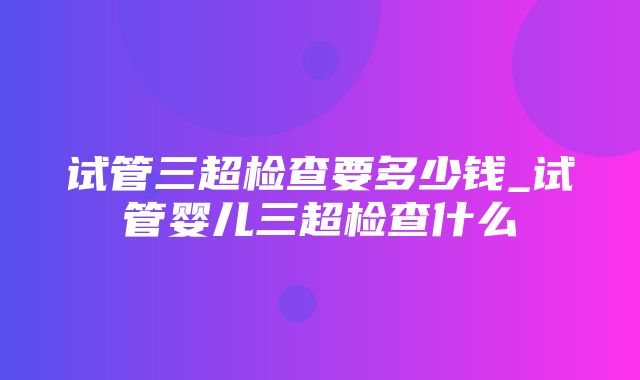 试管三超检查要多少钱_试管婴儿三超检查什么