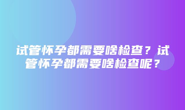 试管怀孕都需要啥检查？试管怀孕都需要啥检查呢？