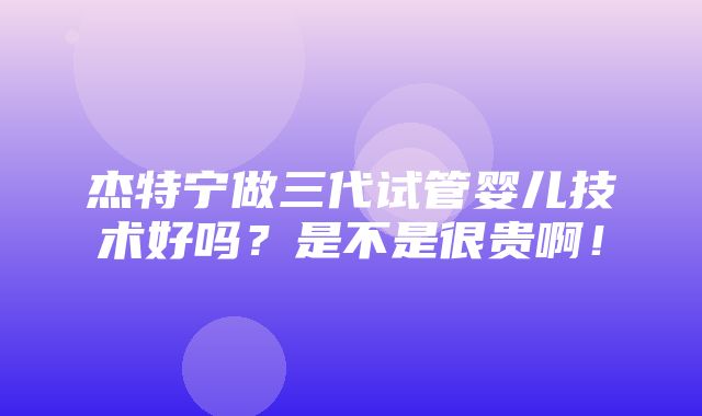 杰特宁做三代试管婴儿技术好吗？是不是很贵啊！