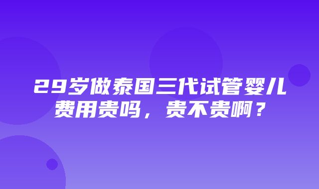 29岁做泰国三代试管婴儿费用贵吗，贵不贵啊？