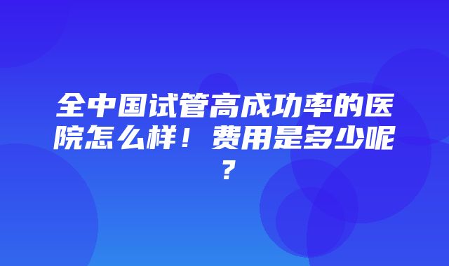 全中国试管高成功率的医院怎么样！费用是多少呢？