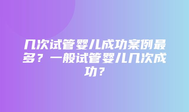 几次试管婴儿成功案例最多？一般试管婴儿几次成功？