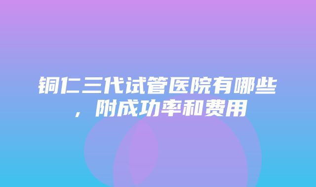 铜仁三代试管医院有哪些，附成功率和费用