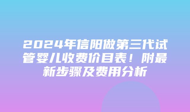 2024年信阳做第三代试管婴儿收费价目表！附最新步骤及费用分析