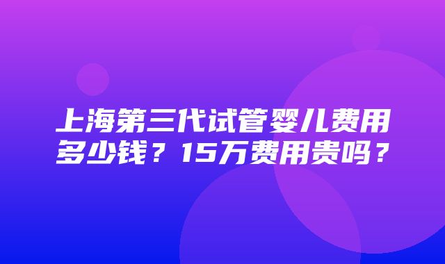 上海第三代试管婴儿费用多少钱？15万费用贵吗？