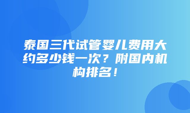 泰国三代试管婴儿费用大约多少钱一次？附国内机构排名！