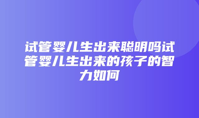 试管婴儿生出来聪明吗试管婴儿生出来的孩子的智力如何