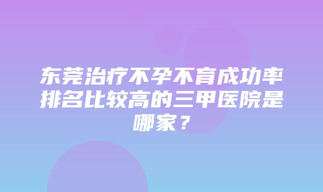 东莞治疗不孕不育成功率排名比较高的三甲医院是哪家？