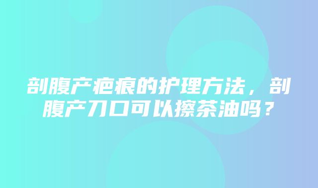 剖腹产疤痕的护理方法，剖腹产刀口可以擦茶油吗？