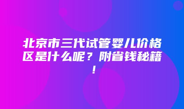 北京市三代试管婴儿价格区是什么呢？附省钱秘籍！