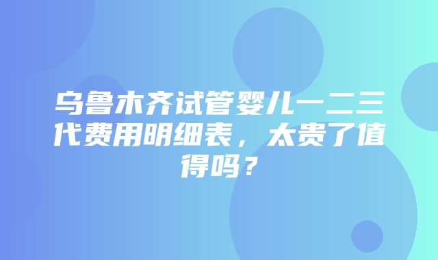 乌鲁木齐试管婴儿一二三代费用明细表，太贵了值得吗？