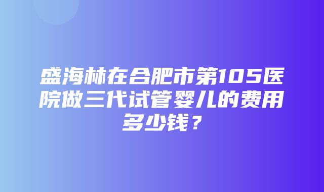 盛海林在合肥市第105医院做三代试管婴儿的费用多少钱？