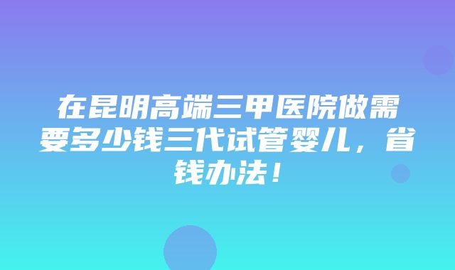 在昆明高端三甲医院做需要多少钱三代试管婴儿，省钱办法！