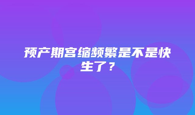 预产期宫缩频繁是不是快生了？