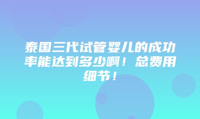 泰国三代试管婴儿的成功率能达到多少啊！总费用细节！