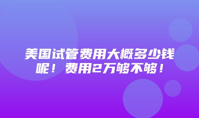 美国试管费用大概多少钱呢！费用2万够不够！