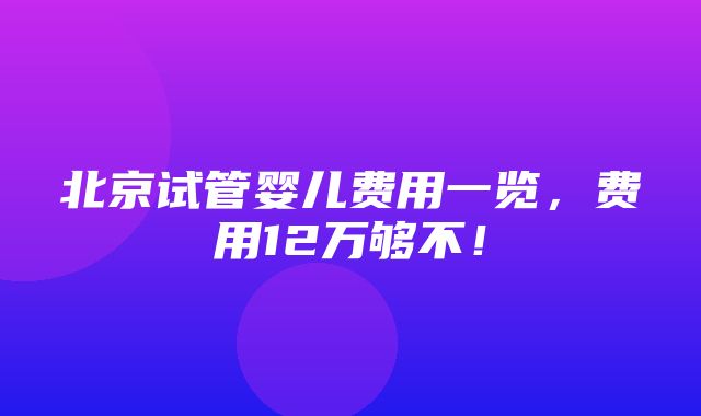 北京试管婴儿费用一览，费用12万够不！