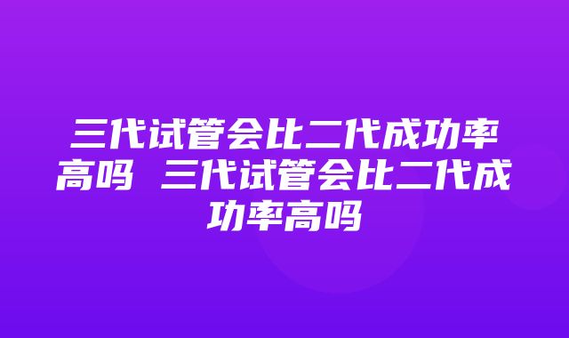 三代试管会比二代成功率高吗 三代试管会比二代成功率高吗