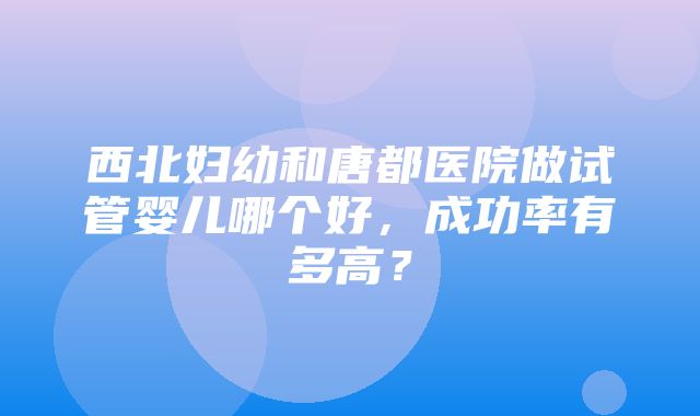 西北妇幼和唐都医院做试管婴儿哪个好，成功率有多高？