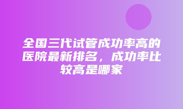 全国三代试管成功率高的医院最新排名，成功率比较高是哪家