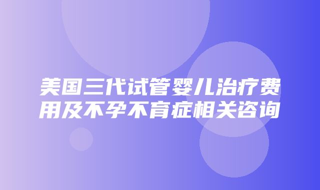 美国三代试管婴儿治疗费用及不孕不育症相关咨询