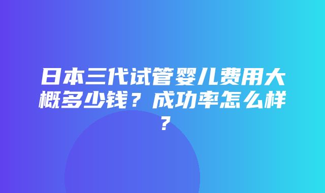 日本三代试管婴儿费用大概多少钱？成功率怎么样？