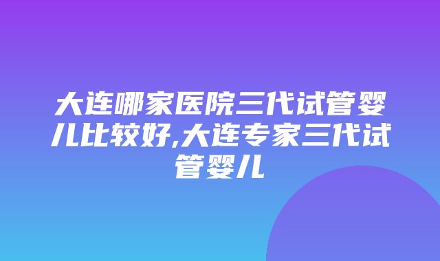 大连哪家医院三代试管婴儿比较好,大连专家三代试管婴儿