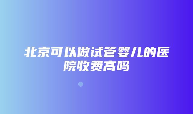 北京可以做试管婴儿的医院收费高吗