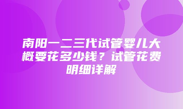 南阳一二三代试管婴儿大概要花多少钱？试管花费明细详解