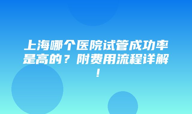 上海哪个医院试管成功率是高的？附费用流程详解！