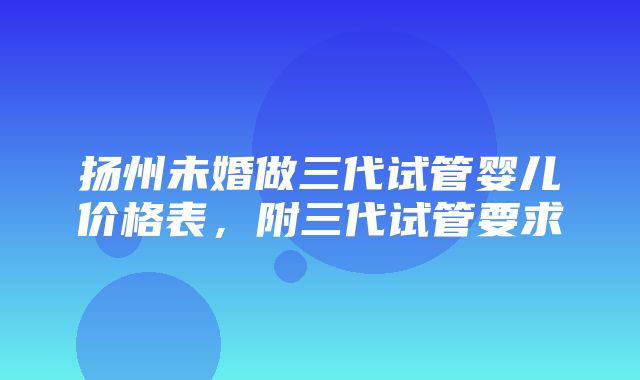 扬州未婚做三代试管婴儿价格表，附三代试管要求