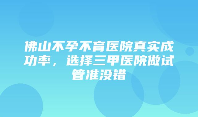 佛山不孕不育医院真实成功率，选择三甲医院做试管准没错