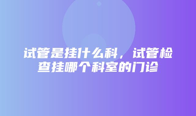 试管是挂什么科，试管检查挂哪个科室的门诊