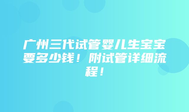 广州三代试管婴儿生宝宝要多少钱！附试管详细流程！