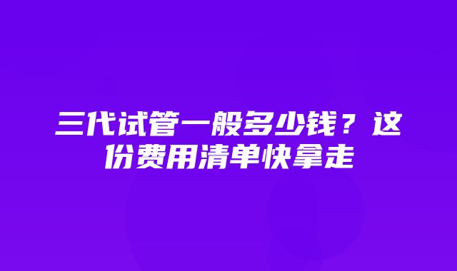 三代试管一般多少钱？这份费用清单快拿走