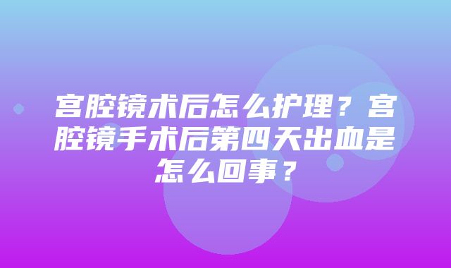 宫腔镜术后怎么护理？宫腔镜手术后第四天出血是怎么回事？