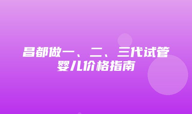 昌都做一、二、三代试管婴儿价格指南