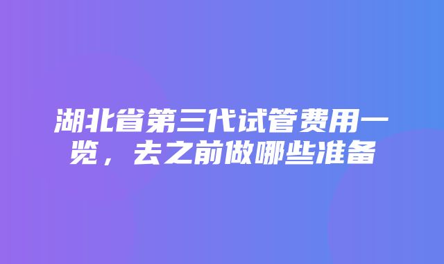 湖北省第三代试管费用一览，去之前做哪些准备