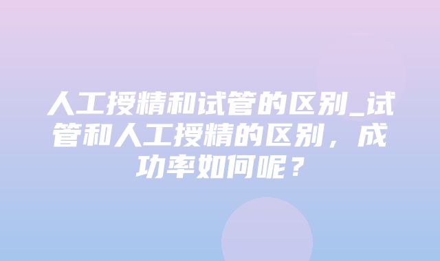 人工授精和试管的区别_试管和人工授精的区别，成功率如何呢？