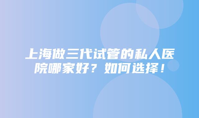 上海做三代试管的私人医院哪家好？如何选择！