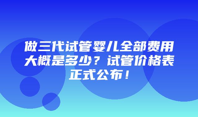 做三代试管婴儿全部费用大概是多少？试管价格表正式公布！