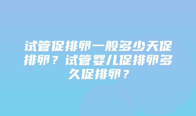 试管促排卵一般多少天促排卵？试管婴儿促排卵多久促排卵？