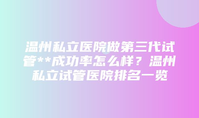 温州私立医院做第三代试管**成功率怎么样？温州私立试管医院排名一览