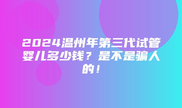 2024温州年第三代试管婴儿多少钱？是不是骗人的！