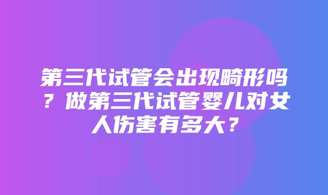 第三代试管会出现畸形吗？做第三代试管婴儿对女人伤害有多大？