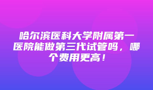 哈尔滨医科大学附属第一医院能做第三代试管吗，哪个费用更高！