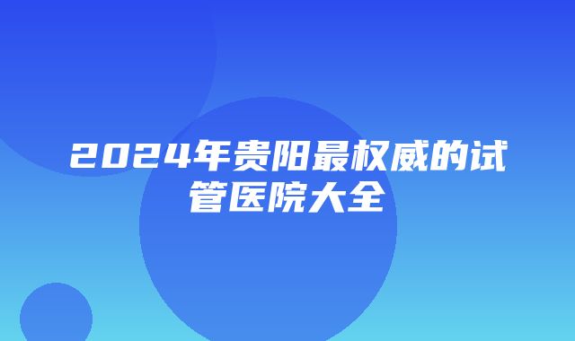 2024年贵阳最权威的试管医院大全