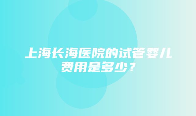 上海长海医院的试管婴儿费用是多少？